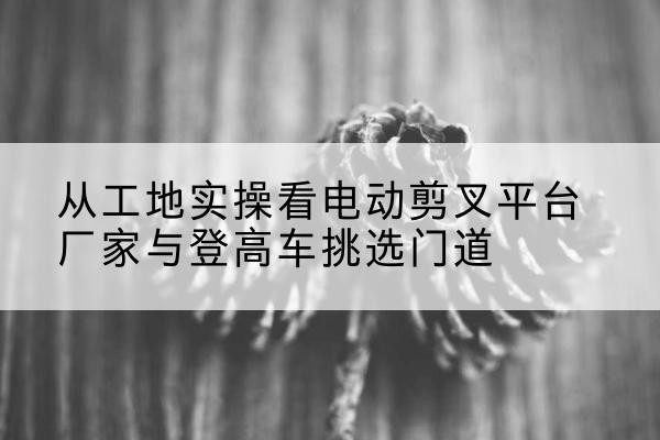 固镇电动剪叉升降平台厂家-从工地实操看电动剪叉平台厂家与登高车挑选门道