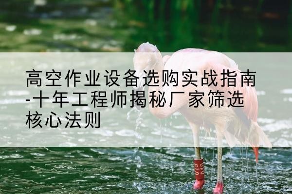固镇剪叉式升降机厂家-高空作业设备选购实战指南-十年工程师揭秘厂家筛选核心法则