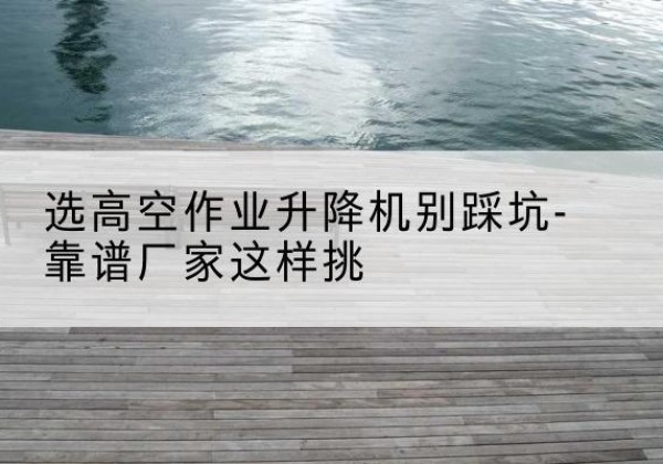 固镇剪叉式升降机厂家-选高空作业升降机别踩坑-靠谱厂家这样挑