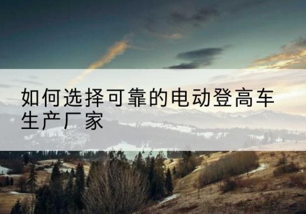 固镇电动登高车厂家-如何选择可靠的电动登高车生产厂家