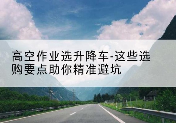 固镇升降车厂家-高空作业选升降车-这些选购要点助你*避坑