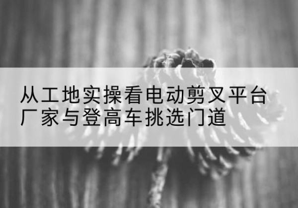 固镇电动剪叉升降平台厂家-从工地实操看电动剪叉平台厂家与登高车挑选门道