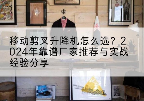 固镇升降平台厂家推荐-移动剪叉升降机怎么选？2024年靠谱厂家推荐与实战经验分享